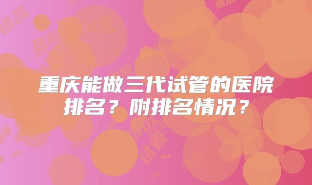 重庆能做三代试管的医院排名？附排名情况？