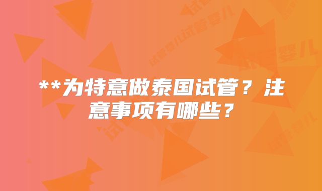 **为特意做泰国试管？注意事项有哪些？