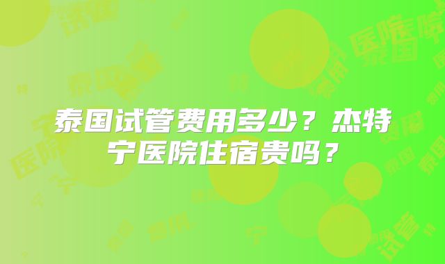 泰国试管费用多少？杰特宁医院住宿贵吗？