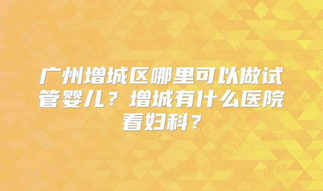 广州增城区哪里可以做试管婴儿?增城有什么医院看妇科?