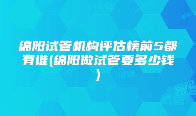 绵阳试管机构评估榜前5都有谁(绵阳做试管要多少钱)