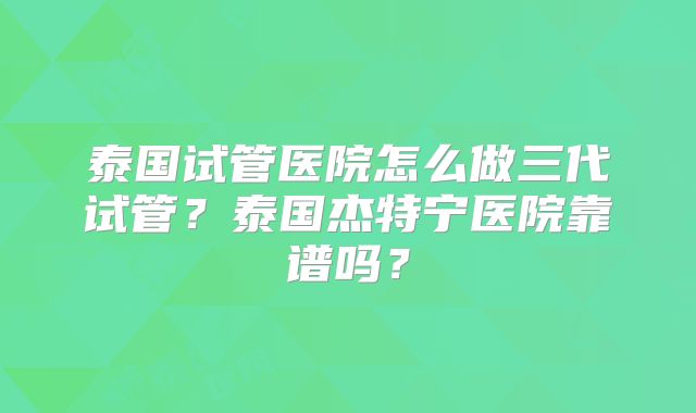 泰国试管医院怎么做三代试管?泰国杰特宁医院靠谱吗?