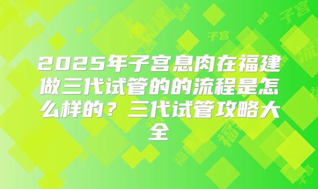 2025年子宫息肉在福建做三代试管的的流程是怎么样的？三代试管攻略大全