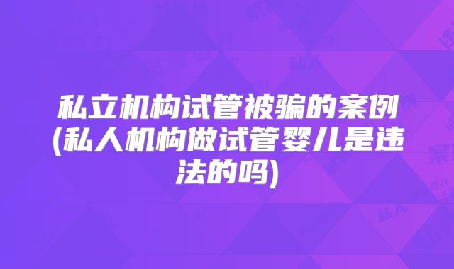 私立机构试管被骗的案例(私人机构做试管婴儿是违法的吗)