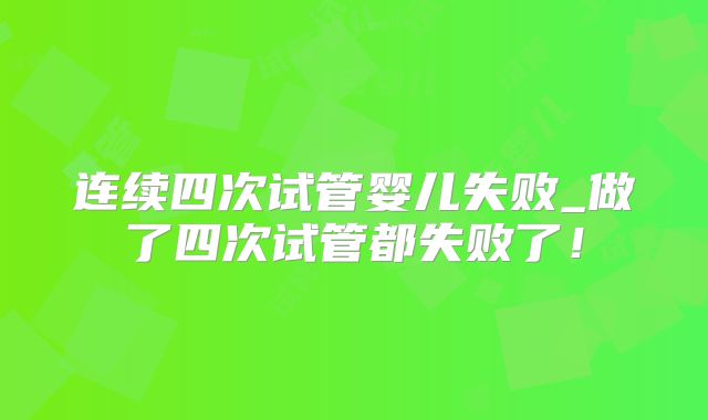 连续四次试管婴儿失败_做了四次试管都失败了！