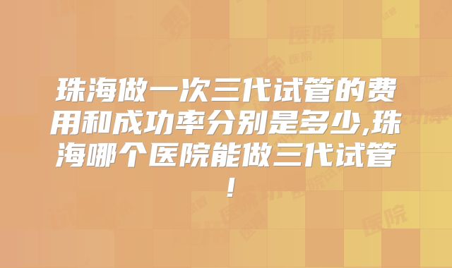 珠海做一次三代试管的费用和成功率分别是多少,珠海哪个医院能做三代试管！