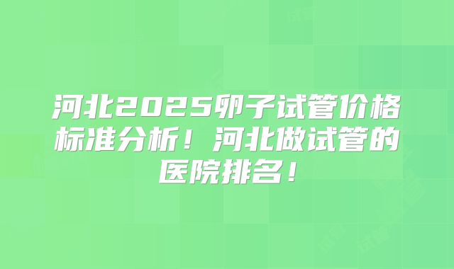 河北2025卵子试管价格标准分析！河北做试管的医院排名！
