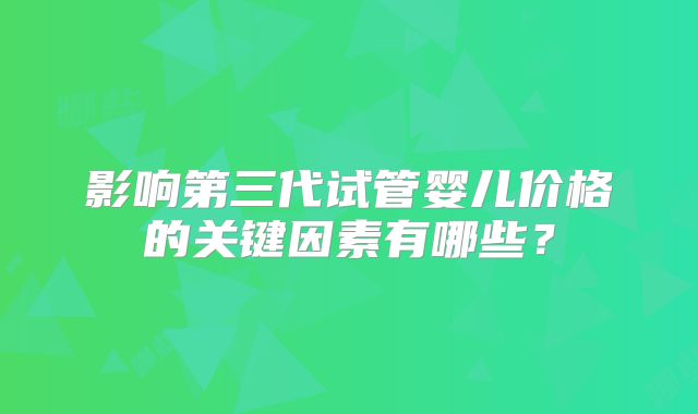 影响第三代试管婴儿价格的关键因素有哪些?
