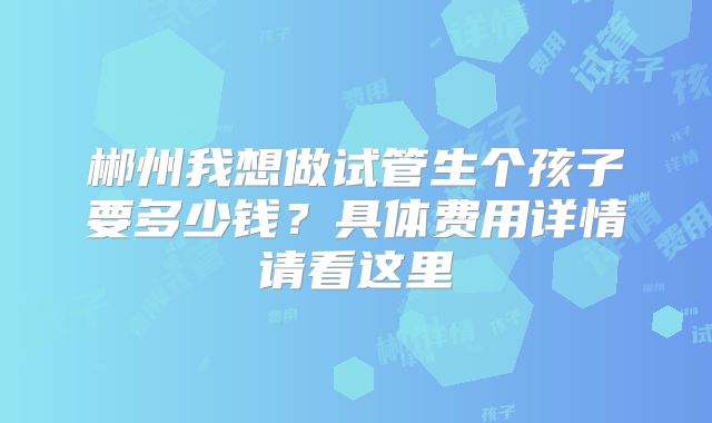郴州我想做试管生个孩子要多少钱？具体费用详情请看这里