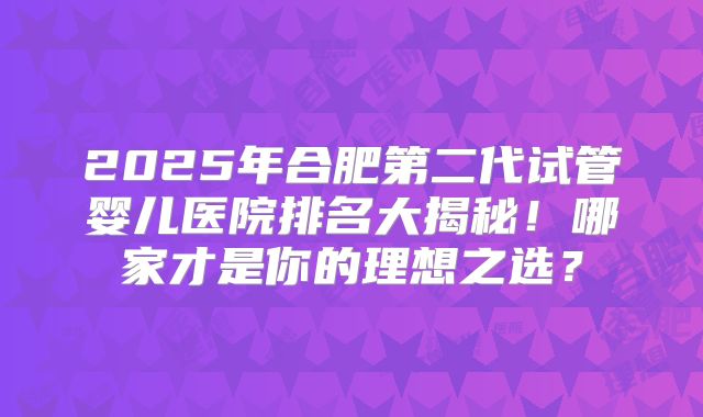 2025年合肥第二代试管婴儿医院排名大揭秘！哪家才是你的理想之选？