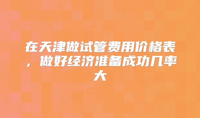 在天津做试管费用价格表,做好经济准备成功几率大
