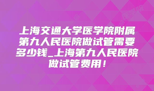 上海交通大学医学院附属第九人民医院做试管需要多少钱_上海第九人民医院做试管费用！