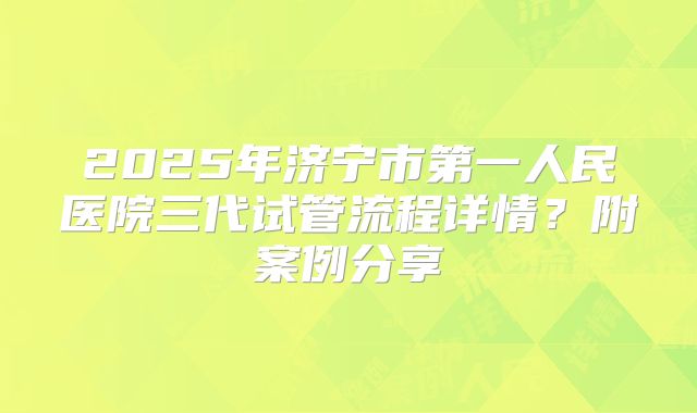 2025年济宁市第一人民医院三代试管流程详情？附案例分享
