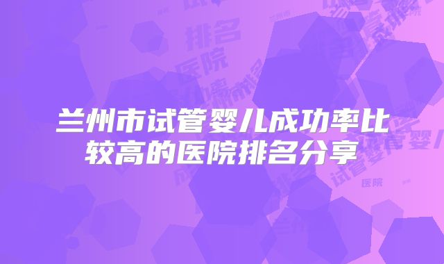 兰州市试管婴儿成功率比较高的医院排名分享