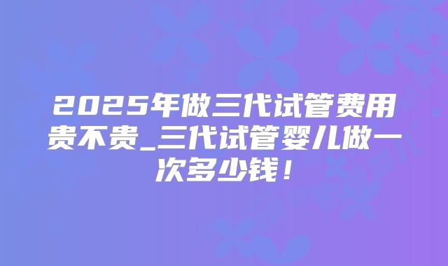 2025年做三代试管费用贵不贵_三代试管婴儿做一次多少钱！
