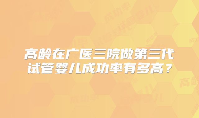 高龄在广医三院做第三代试管婴儿成功率有多高?