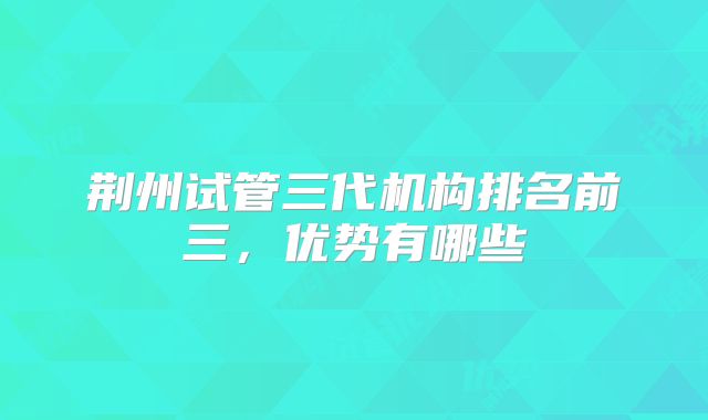 荆州试管三代机构排名前三，优势有哪些