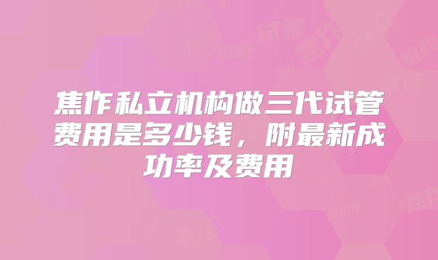 焦作私立机构做三代试管费用是多少钱，附最新成功率及费用