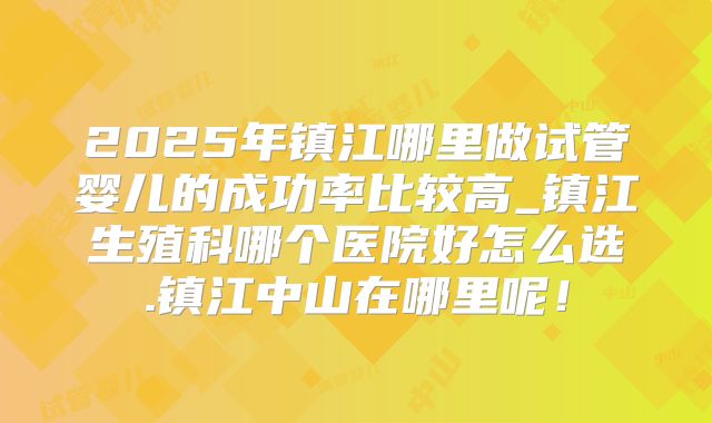 2025年镇江哪里做试管婴儿的成功率比较高_镇江生殖科哪个医院好怎么选.镇江中山在哪里呢!