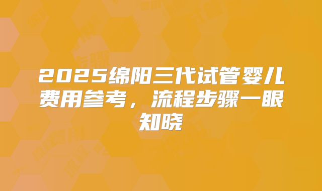 2025绵阳三代试管婴儿费用参考，流程步骤一眼知晓