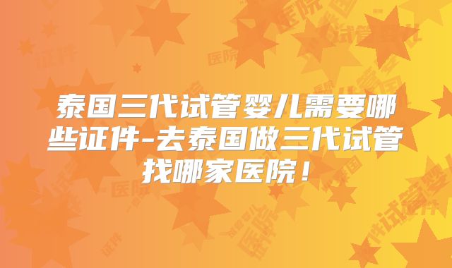 泰国三代试管婴儿需要哪些证件-去泰国做三代试管找哪家医院！