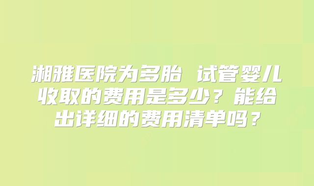湘雅医院为多胎 试管婴儿收取的费用是多少？能给出详细的费用清单吗？