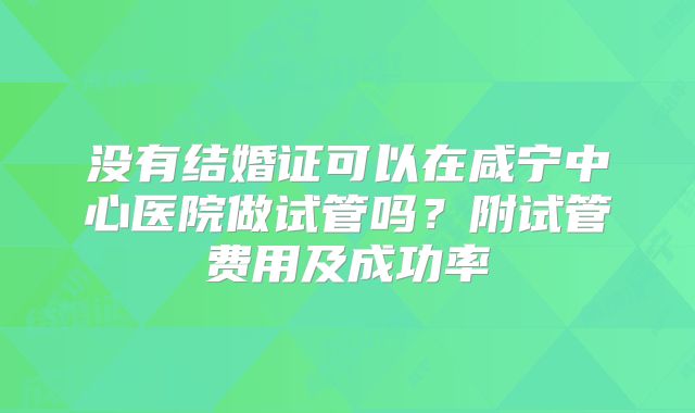 没有结婚证可以在咸宁中心医院做试管吗?附试管费用及成功率