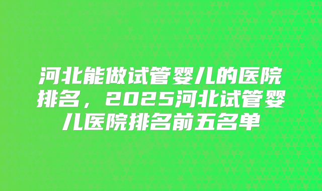 河北能做试管婴儿的医院排名，2025河北试管婴儿医院排名前五名单