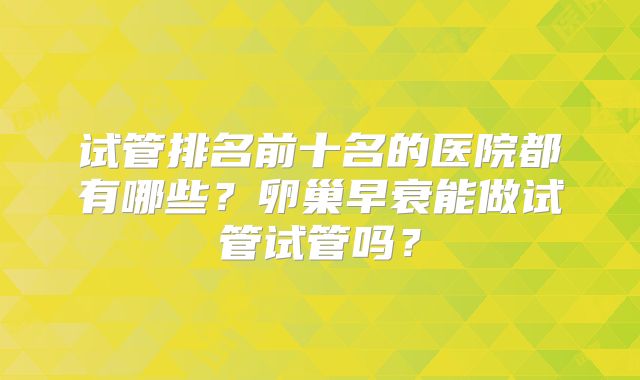 试管排名前十名的医院都有哪些?卵巢早衰能做试管试管吗?