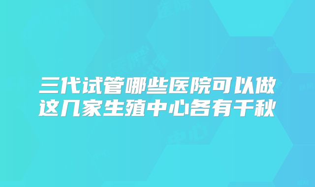 三代试管哪些医院可以做这几家生殖中心各有千秋