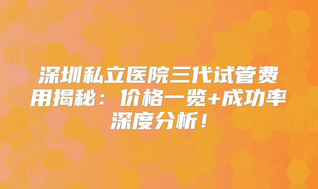 深圳私立医院三代试管费用揭秘：价格一览+成功率深度分析！