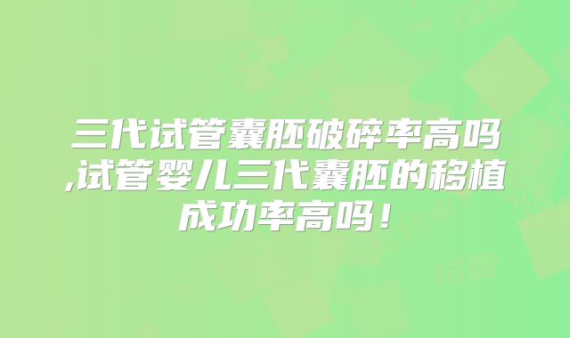 三代试管囊胚破碎率高吗,试管婴儿三代囊胚的移植成功率高吗！