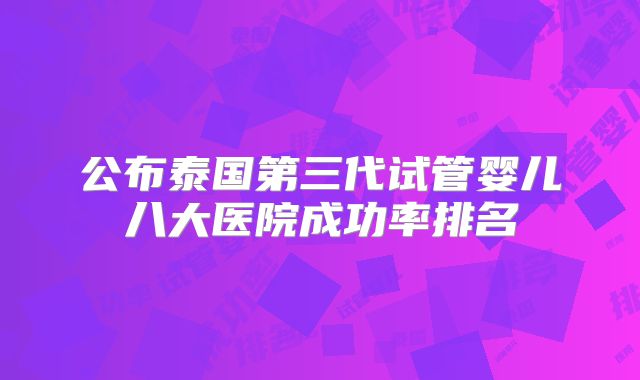 公布泰国第三代试管婴儿八大医院成功率排名