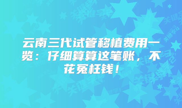 云南三代试管移植费用一览:仔细算算这笔账,不花冤枉钱!