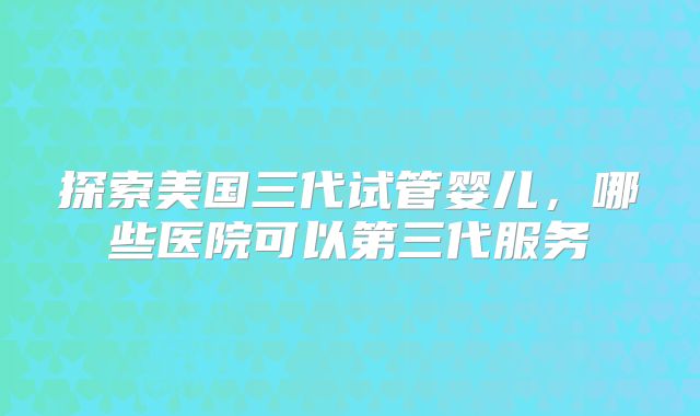 探索美国三代试管婴儿,哪些医院可以第三代服务