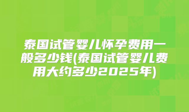 泰国试管婴儿怀孕费用一般多少钱(泰国试管婴儿费用大约多少2025年)