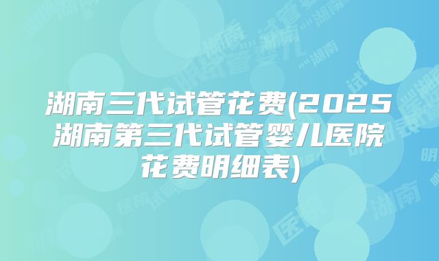 湖南三代试管花费(2025湖南第三代试管婴儿医院花费明细表)