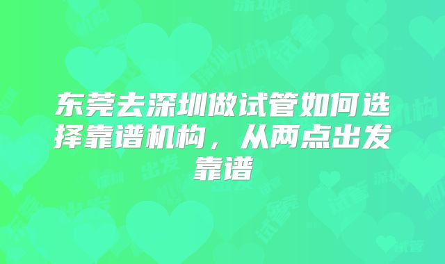 东莞去深圳做试管如何选择靠谱机构，从两点出发靠谱