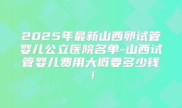 2025年最新山西卵试管婴儿公立医院名单-山西试管婴儿费用大概要多少钱！