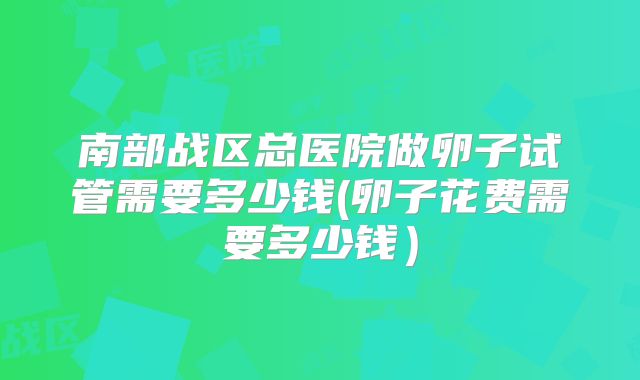 南部战区总医院做卵子试管需要多少钱(卵子花费需要多少钱)