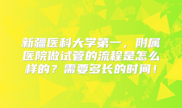 新疆医科大学第一，附属医院做试管的流程是怎么样的？需要多长的时间！