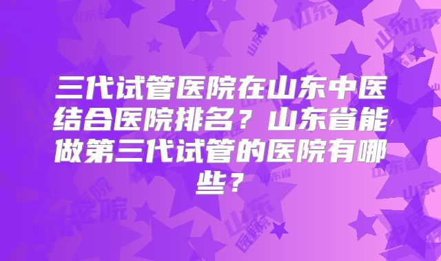 三代试管医院在山东中医结合医院排名？山东省能做第三代试管的医院有哪些？