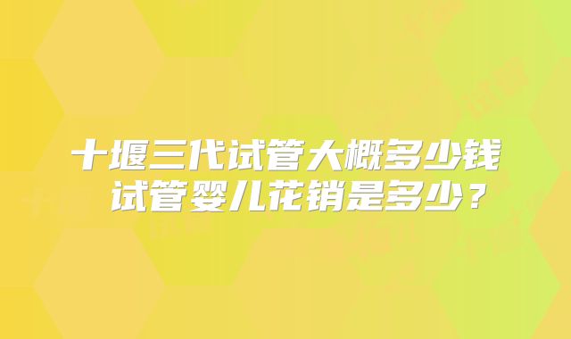 十堰三代试管大概多少钱 试管婴儿花销是多少？