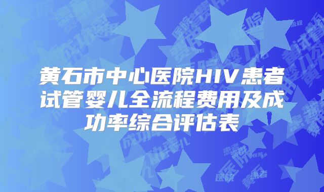 黄石市中心医院HIV患者试管婴儿全流程费用及成功率综合评估表