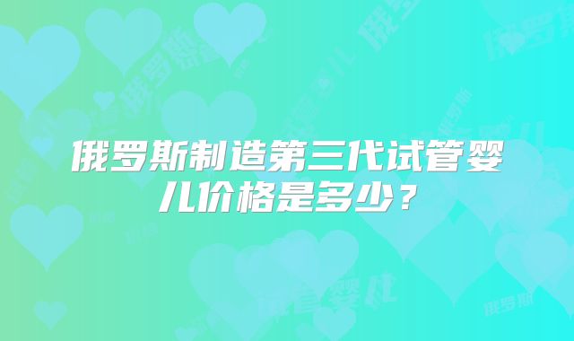 俄罗斯制造第三代试管婴儿价格是多少？
