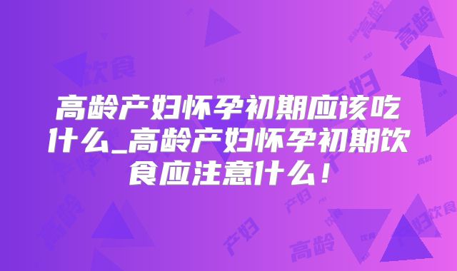 高龄产妇怀孕初期应该吃什么_高龄产妇怀孕初期饮食应注意什么！