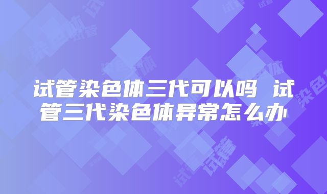 试管染色体三代可以吗 试管三代染色体异常怎么办