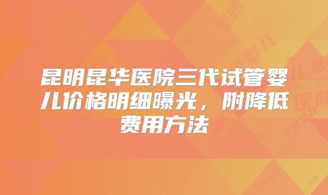 昆明昆华医院三代试管婴儿价格明细曝光，附降低费用方法