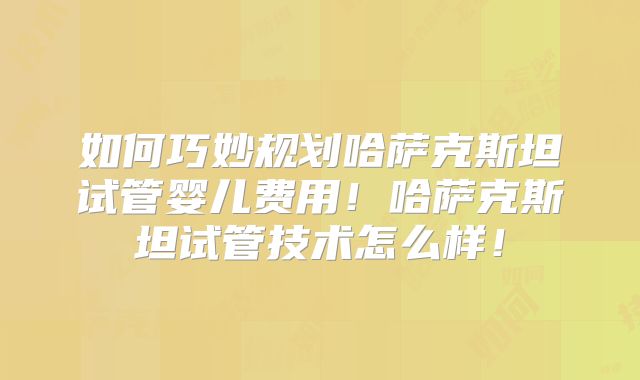 如何巧妙规划哈萨克斯坦试管婴儿费用！哈萨克斯坦试管技术怎么样！