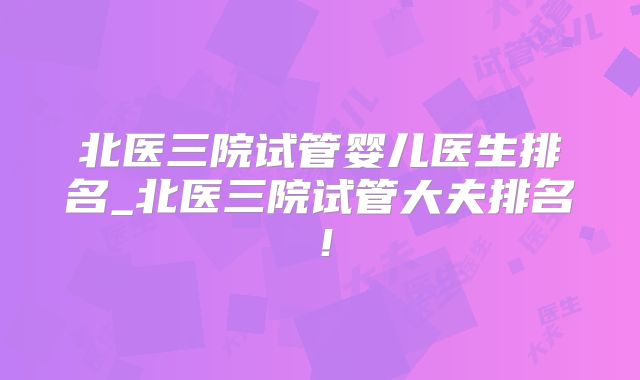 北医三院试管婴儿医生排名_北医三院试管大夫排名!